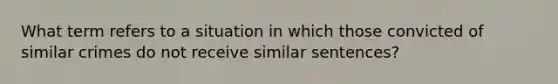 What term refers to a situation in which those convicted of similar crimes do not receive similar sentences?