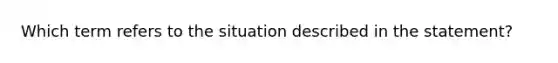 Which term refers to the situation described in the statement?