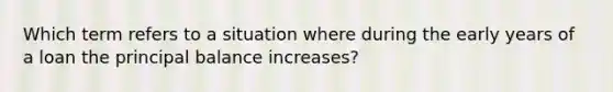 Which term refers to a situation where during the early years of a loan the principal balance increases?