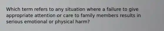 Which term refers to any situation where a failure to give appropriate attention or care to family members results in serious emotional or physical harm?