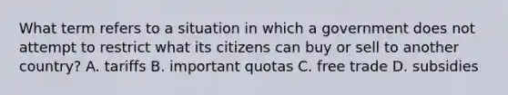 What term refers to a situation in which a government does not attempt to restrict what its citizens can buy or sell to another country? A. tariffs B. important quotas C. free trade D. subsidies