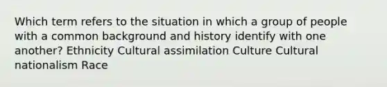 Which term refers to the situation in which a group of people with a common background and history identify with one another? Ethnicity Cultural assimilation Culture Cultural nationalism Race