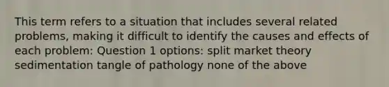 This term refers to a situation that includes several related problems, making it difficult to identify the causes and effects of each problem: Question 1 options: split market theory sedimentation tangle of pathology none of the above