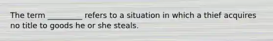 The term _________ refers to a situation in which a thief acquires no title to goods he or she steals.