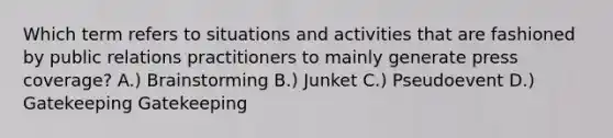 Which term refers to situations and activities that are fashioned by public relations practitioners to mainly generate press coverage? A.) Brainstorming B.) Junket C.) Pseudoevent D.) Gatekeeping Gatekeeping