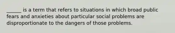 ______ is a term that refers to situations in which broad public fears and anxieties about particular social problems are disproportionate to the dangers of those problems.