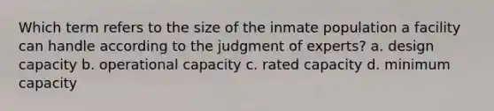 Which term refers to the size of the inmate population a facility can handle according to the judgment of experts? a. design capacity b. operational capacity c. rated capacity d. minimum capacity