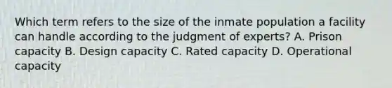 Which term refers to the size of the inmate population a facility can handle according to the judgment of experts? A. Prison capacity B. Design capacity C. Rated capacity D. Operational capacity