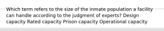 Which term refers to the size of the inmate population a facility can handle according to the judgment of experts? Design capacity Rated capacity Prison capacity Operational capacity