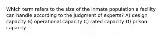 Which term refers to the size of the inmate population a facility can handle according to the judgment of experts? A) design capacity B) operational capacity C) rated capacity D) prison capacity