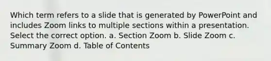 Which term refers to a slide that is generated by PowerPoint and includes Zoom links to multiple sections within a presentation. Select the correct option. a. Section Zoom b. Slide Zoom c. Summary Zoom d. Table of Contents