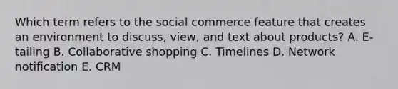 Which term refers to the social commerce feature that creates an environment to​ discuss, view, and text about​ products? A. ​E-tailing B. Collaborative shopping C. Timelines D. Network notification E. CRM