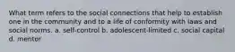 What term refers to the social connections that help to establish one in the community and to a life of conformity with laws and social norms. a. self-control b. adolescent-limited c. social capital d. mentor