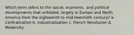 Which term refers to the social, economic, and political developments that unfolded, largely in Europe and North America from the eighteenth to mid-twentieth century? a. Centralization b. Industrialization c. French Revolution d. Modernity