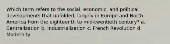 Which term refers to the social, economic, and political developments that unfolded, largely in Europe and North America from the eighteenth to mid-twentieth century? a. Centralization b. Industrialization c. French Revolution d. Modernity