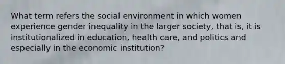 What term refers the social environment in which women experience gender inequality in the larger society, that is, it is institutionalized in education, health care, and politics and especially in the economic institution?