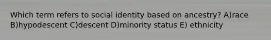 Which term refers to social identity based on ancestry? A)race B)hypodescent C)descent D)minority status E) ethnicity