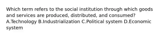 Which term refers to the social institution through which goods and services are produced, distributed, and consumed? A.Technology B.Industrialization C.Political system D.Economic system