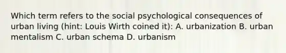 Which term refers to the social psychological consequences of urban living (hint: Louis Wirth coined it): A. urbanization B. urban mentalism C. urban schema D. urbanism