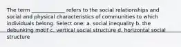 The term _____________ refers to the social relationships and social and physical characteristics of communities to which individuals belong. Select one: a. social inequality b. the debunking motif c. vertical social structure d. horizontal social structure