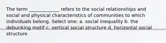 The term _____________ refers to the social relationships and social and physical characteristics of communities to which individuals belong. Select one: a. social inequality b. the debunking motif c. vertical social structure d. horizontal social structure