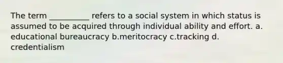 The term __________ refers to a social system in which status is assumed to be acquired through individual ability and effort.​ a.​educational bureaucracy b.​meritocracy c.​tracking d.​credentialism