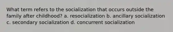 What term refers to the socialization that occurs outside the family after childhood? a. resocialization b. ancillary socialization c. secondary socialization d. concurrent socialization