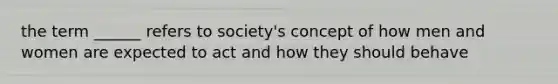 the term ______ refers to society's concept of how men and women are expected to act and how they should behave