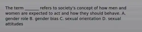 The term _______ refers to society's concept of how men and women are expected to act and how they should behave. A. gender role B. gender bias C. sexual orientation D. sexual attitudes