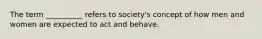 The term __________ refers to society's concept of how men and women are expected to act and behave.