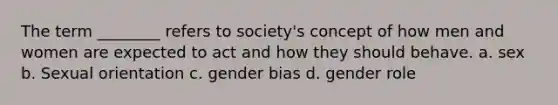 The term ________ refers to society's concept of how men and women are expected to act and how they should behave. a. sex b. Sexual orientation c. gender bias d. gender role