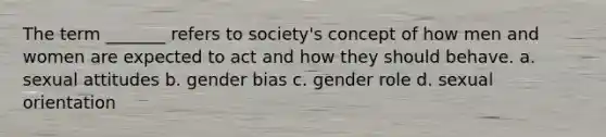 The term _______ refers to society's concept of how men and women are expected to act and how they should behave. a. sexual attitudes b. gender bias c. gender role d. sexual orientation