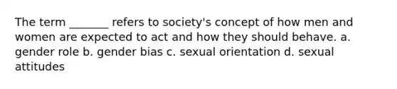 The term _______ refers to society's concept of how men and women are expected to act and how they should behave. a. gender role b. gender bias c. sexual orientation d. sexual attitudes