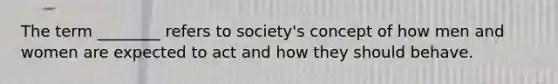 The term ________ refers to society's concept of how men and women are expected to act and how they should behave.