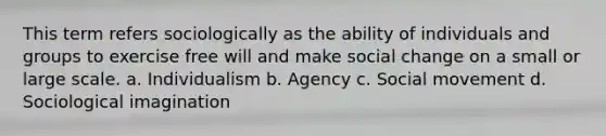 This term refers sociologically as the ability of individuals and groups to exercise free will and make social change on a small or large scale. a. Individualism b. Agency c. Social movement d. Sociological imagination