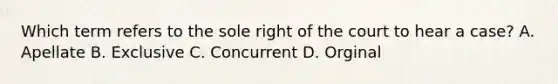 Which term refers to the sole right of the court to hear a case? A. Apellate B. Exclusive C. Concurrent D. Orginal