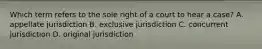 Which term refers to the sole right of a court to hear a case? A. appellate jurisdiction B. exclusive jurisdiction C. concurrent jurisdiction D. original jurisdiction