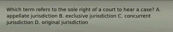 Which term refers to the sole right of a court to hear a case? A. appellate jurisdiction B. exclusive jurisdiction C. concurrent jurisdiction D. original jurisdiction