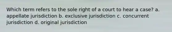 Which term refers to the sole right of a court to hear a case? a. appellate jurisdiction b. exclusive jurisdiction c. concurrent jurisdiction d. original jurisdiction