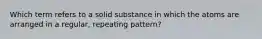 Which term refers to a solid substance in which the atoms are arranged in a regular, repeating pattern?