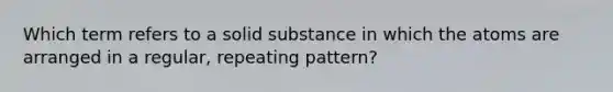 Which term refers to a solid substance in which the atoms are arranged in a regular, repeating pattern?