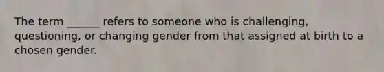 The term ______ refers to someone who is challenging, questioning, or changing gender from that assigned at birth to a chosen gender.