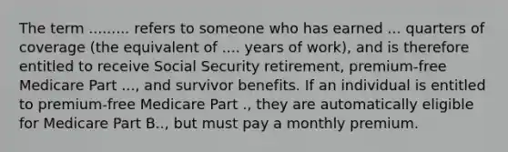 The term ......... refers to someone who has earned ... quarters of coverage (the equivalent of .... years of work), and is therefore entitled to receive Social Security retirement, premium-free Medicare Part ..., and survivor benefits. If an individual is entitled to premium-free Medicare Part ., they are automatically eligible for Medicare Part B.., but must pay a monthly premium.