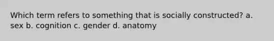 Which term refers to something that is socially constructed? a. sex b. cognition c. gender d. anatomy