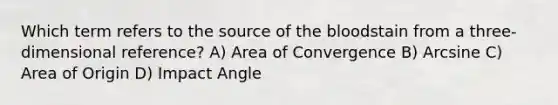 Which term refers to the source of the bloodstain from a three-dimensional reference? A) Area of Convergence B) Arcsine C) Area of Origin D) Impact Angle