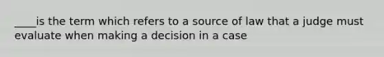 ____is the term which refers to a source of law that a judge must evaluate when making a decision in a case