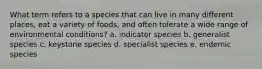 What term refers to a species that can live in many different places, eat a variety of foods, and often tolerate a wide range of environmental conditions? a. indicator species b. generalist species c. keystone species d. specialist species e. endemic species