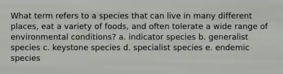 What term refers to a species that can live in many different places, eat a variety of foods, and often tolerate a wide range of environmental conditions? a. indicator species b. generalist species c. keystone species d. specialist species e. endemic species