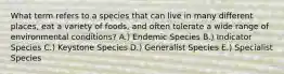 What term refers to a species that can live in many different places, eat a variety of foods, and often tolerate a wide range of environmental conditions? A.) Endemic Species B.) Indicator Species C.) Keystone Species D.) Generalist Species E.) Specialist Species