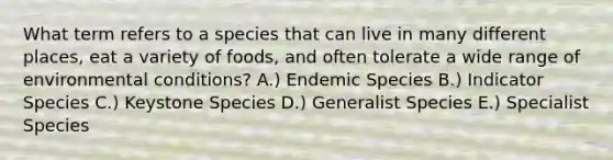 What term refers to a species that can live in many different places, eat a variety of foods, and often tolerate a wide range of environmental conditions? A.) Endemic Species B.) Indicator Species C.) Keystone Species D.) Generalist Species E.) Specialist Species